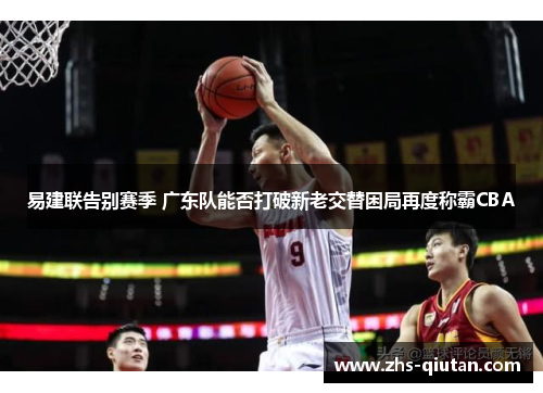 易建联告别赛季 广东队能否打破新老交替困局再度称霸CBA 易建联告别赛季 广东队能否打破新老交替困局再度称霸CBA