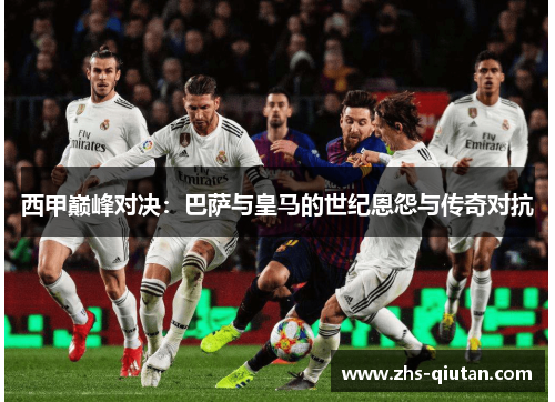 西甲巅峰对决：巴萨与皇马的世纪恩怨与传奇对抗