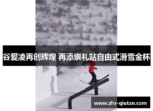 谷爱凌再创辉煌 再添崇礼站自由式滑雪金杯 谷爱凌再创辉煌 再添崇礼站自由式滑雪金杯