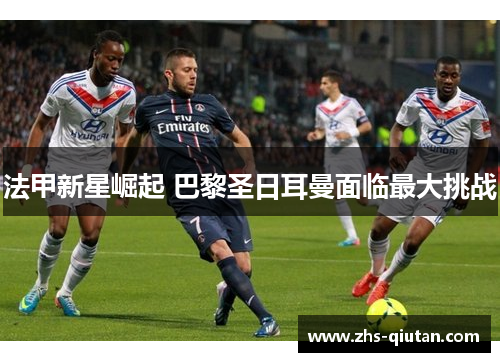法甲新星崛起 巴黎圣日耳曼面临最大挑战 法甲新星崛起 巴黎圣日耳曼面临最大挑战