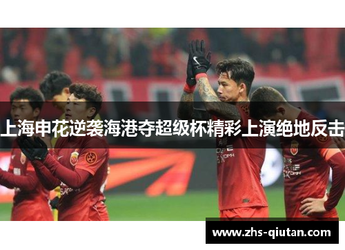 上海申花逆袭海港夺超级杯精彩上演绝地反击 上海申花逆袭海港夺超级杯精彩上演绝地反击
