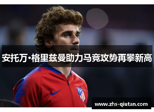 安托万·格里兹曼助力马竞攻势再攀新高 安托万·格里兹曼助力马竞攻势再攀新高