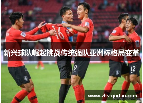 新兴球队崛起挑战传统强队亚洲杯格局变革 新兴球队崛起挑战传统强队亚洲杯格局变革
